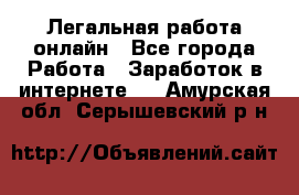 Легальная работа онлайн - Все города Работа » Заработок в интернете   . Амурская обл.,Серышевский р-н